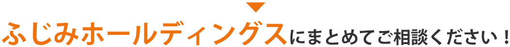 ふじみホールディングスにまとめてご相談ください！