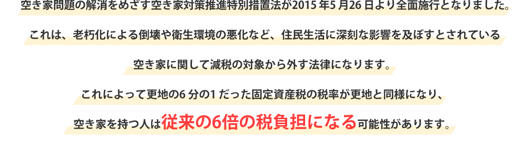 空き家問題の解消をめざす空き家対策推進特別措置法が2015 年5 月26 日より全面施行となりました。これは、老朽化による倒壊や衛生環境の悪化など、住民生活に深刻な影響を及ぼすとされている空き家に関して減税の対象から外す法律になります。これによって更地の6 分の1 だった固定資産税の税率が更地と同様になり、空き家を持つ人は従来の6倍の税負担になる可能性があります。