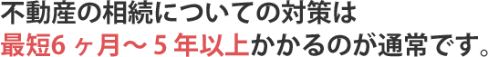 不動産の相続についての対策は最短6 ヶ月～ 5 年以上かかるのが通常です。