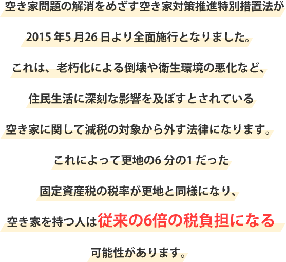 空き家問題の解消をめざす空き家対策推進特別措置法が2015 年5 月26 日より全面施行となりました。これは、老朽化による倒壊や衛生環境の悪化など、住民生活に深刻な影響を及ぼすとされている空き家に関して減税の対象から外す法律になります。これによって更地の6 分の1 だった固定資産税の税率が更地と同様になり、空き家を持つ人は従来の6倍の税負担になる可能性があります。