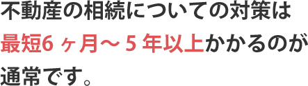 不動産の相続についての対策は最短6 ヶ月～ 5 年以上かかるのが通常です。